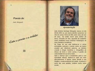 4
3




    Poesia de:
    João Morgado


                                   Apresentação
                       João António Santiago Morgado, nasceu no dia
                       04-02-1953 no seio duma família numerosa na
                       Vila do Juncal, Porto de Mós onde viveu até aos
                       35 anos.. Foi então morar para Alvôco da
                       Serra, Concelho de Seia, aquando foi trabalhar
                       como modelista numa empresa metalúrgica da
                       zona, fixando ai residência.
                       Ao longo da sua vida dedicou-se a várias
                       actividades culturais e sociais como: ao teatro
                       amador por influência paterna, ao folclore
                       criando o Grupo Folclórico e Etnográfico de
                   x   Alvoco da Serra e entre outras, à gestão da
                       colectividade da sua terra natal.
                       Após a doença que o incapacitou para a sua
                       actividade laboral, dedicou-se cada vez mais
                       afincadamente à poesia, talvez devido à sua
                       solidão e condicionalismos de saúde. A pintura é
                       outra das suas paixões, embora numa outra
                       escala.
 