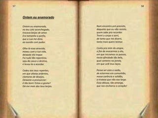 57                                                                 58



     Ontem eu enamorado

     Ontem eu enamorado,           Num encontro pré-previsto,
     no teu colo aconchegado,      daqueles que eu não resisto,
     trocava beijos de amor.       quem sabe pra recordar.
     Era tamanha a porfia,         Tremi o corpo e sorri,
     que a Lua me dizia,           de tanto que me diverti,
     ao ouvido com pudor.          tanto mais quero teimar.

     Olha lá essa atrevida,        Conta pra mim da utopia,
     mexeu com a tua vida,         a fim de evocarmos o dia,
     deixaste ela trepar.          em que iniciamos os passos,
     Foi tudo tão repentino,       nesta afinidade tão bela,
     saiu da casca o destino,      qual canteiro na janela,
     e levou-te a acordar.         em que urdi teus laços.

     Cedeu aos teus repentes,      Penso ser esta a razão,
     em que alteias ardentes,      de estarmos em comunhão,
     clamores de desejos,          nossa carência e solidão,
     Deixaste-a pronunciar:        a tristeza que não nos larga.
     é tão bom! Estou a gostar!    Essa obtusa, tão amarga,
     Dá-me mais dos teus beijos.   que nos encharca o coração!




                                                                        30
 