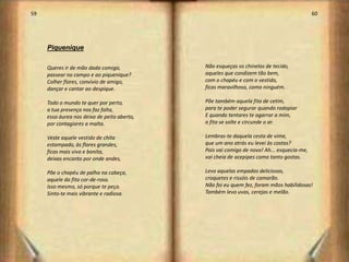 59                                                                                         60




     Piquenique

     Queres ir de mão dada comigo,           Não esqueças os chinelos de tecido,
     passear no campo e ao piquenique?       aqueles que condizem tão bem,
     Colher flores, convívio de amigo,       com o chapéu e com o vestido,
     dançar e cantar ao despique.            ficas maravilhosa, como ninguém.

     Todo o mundo te quer por perto,         Põe também aquela fita de cetim,
     a tua presença nos faz falta,           para te poder segurar quando rodopiar
     essa áurea nos deixa de peito aberto,   E quando tentares te agarrar a mim,
     por contagiares a malta.                a fita se solte e circunde o ar.

     Veste aquele vestido de chita           Lembras-te daquela cesta de vime,
     estampado, às flores grandes,           que um ano atrás eu levei às costas?
     ficas mais viva e bonita,               Pois vai comigo de novo! Ah... esquecia-me,
     deixas encanto por onde andes,          vai cheia de acepipes como tanto gostas.

     Põe o chapéu de palha na cabeça,        Levo aquelas empadas deliciosas,
     aquele da fita cor-de-rosa.             croquetes e rissóis de camarão.
     Isso mesmo, só porque te peça.          Não foi eu quem fez, foram mãos habilidosas!
     Sinto-te mais vibrante e radiosa.       Também levo uvas, cerejas e melão.




                                                                                                31
 