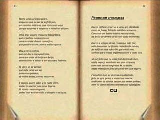61                                                                                                     62



     Tenho uma surpresa pra ti,                       Poema em argamassa
     daquelas que eu sei, te enfeitiçam,
     um carinho delicioso, que não conto aqui,
                                                      Quero edificar-te verso a verso em claridade,
     porque surpresa é surpresa e mistérios atiçam.
                                                      como se fosses feita de ladrilho e cimento.
                                                      Construir um bairro inteiro nessa cidade,
     Olha, traz aquela máquina fotográfica,
                                                      na ânsia de dentro de ti viver cada momento.
     que te calhou na quermesse,
     para recordar depois como fica,
                                                      Quero a volúpia desse corpo que não tive,
     que passeio assim, nunca mais esquece.
                                                      nele descansar ao fim de cada dia de labuta,
                                                      Ao edificar esse subúrbio que em ti vive,
     Vou levar o realejo,
                                                      sonhos que a nossa argamassa une a cada luta.
     que me deu o meu padrinho,
     para que ande de beijo em beijo,
                                                      Só me falta que tu sejas feliz dentro de mim,
     soando viras e valsas e um ou outro fadinho.
                                                      neste espaço acanhado em que te quero,
                                                      com esse passo longo que és tu assim,
     Já vibro só de pensar,
                                                      nesta metrópole feita de carpir em que espero.
     que bela tarde vai ser,
     podermos passear,
                                                      És mulher dum só destino arquitectado,
     de mãos dadas, ate ao escurecer.
                                                      feita de aço, pedra e materiais nobres,
                                                      onde nem os sonhos pecam por serem pobres,
     E depois, quem sabe, p`la noite além,
                                                      nem eu como desditoso construtor afadigado.
     poder te apertar nos meus braços.
     Já sonho como ninguém,
     poder tirar esse vestido, o chapéu e os laços.
                                                                       pr




                                                                                                            32
 