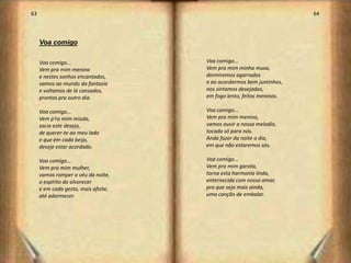 63                                                                    64



     Voa comigo

     Voa comigo...                   Voa comigo...
     Vem pra mim menina              Vem pra mim minha musa,
     e nestes sonhos encantados,     dormiremos agarrados
     vamos ao mundo da fantasia      e ao acordarmos bem juntinhos,
     e voltamos de lá cansados,      nos sintamos desejados,
     prontos pra outro dia.          em fogo lento, feitos meninos.

     Voa comigo...                   Voa comigo...
     Vem p’ra mim miúda,             Vem pra mim menina,
     sacia este desejo,              vamos ouvir a nossa melodia,
     de querer-te ao meu lado        tocada só para nós.
     e que em cada beijo,            Anda fazer da noite o dia,
     deseje estar acordado.          em que não estaremos sós.

     Voa comigo...                   Voa comigo...
     Vem pra mim mulher,             Vem pra mim garota,
     vamos romper o véu da noite,    torna esta harmonia linda,
     o espírito do alvorecer         enternecida com nosso amar,
     e em cada gesto, mais afoite,   pra que seja mais ainda,
     até adormecer.                  uma canção de embalar.




                                                                           33
 