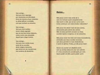 65                                                                                  66



                                      Nunca…
     Voa comigo...
     Vem pra mim rapariga,
     por momentos em felicidade.      Não posso correr mais atrás de ti,
     Ama-me mesmo só por instantes,   nem me torturar assim estupidamente.
     ou deixa aflorar a verdade,      Vejo assim a vida, que só aos outros sorri.
     com que sonham os amantes.       Como continuar com estes brados indecentes?
     Voa comigo...                    Não posso me abater mais às tuas cismas,
     Vem pra mim mulher,              dominantes pelo alento dos ciúmes.
     toma o beijo sagrado,            Não me devo permitir arruinar as rimas,
     que na tua boca deixo deposto,   ouvindo injúria e enganos, se me consomes.
     como o acto mais desejado,
     depois que o fogo é posto.       Não posso secar-me mais com essas inconstâncias,
                                      animadas aos meus ouvidos racionais,
     Voa comigo...                    nem devo permitir-te mais intolerâncias.
     Vem pra mim minha musa,          E assim te afirmo: Findou, já não posso mais!
     antes de eu acordar,
     deste mágico momento,            Nunca vou aceitar ser abafado assim,
     que teima em me transformar,     nem as minhas ideias de viver iam admitir.
     nas sombras do desalento.        É o meu conceito de consideração por mim.
                                      Quero poder ser feliz, quero poder sorrir.



                  u



                                                                                         34
 