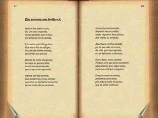 67                                                                68




     Em amores me levitando

     Roda a lua sobre o céu,       Sinto a lua enciumada ,
     faz um arco viajando,         deprimir na escuridão,
     neste idealizar que é meu,    nesta cegueira descuidada,
     em amores me levitando.       dos males do coração.

     Esta noite está tão gelada,   Adoeceu a minha amada,
     Que até a lua se refugia,     foi da pressão do stress,
     no calo da minha amada,       da vida que leva agitada,
     pra rimar sua poesia.         ou da teimosia a benesse.

     Diante da noite chegando,     Devia fazer mais cautela.
     eu vigio os passos dela,      Porque será que peno também?
     nesta tela desenhando,        Não acalmo sem saber dela,
     seus traços em aguarela.      nunca o senti por ninguém.

     Parece-me tão serena,         Daqui a nada acontece,
     que desdenha o meu sonhar,    a manha clara raiar,
     ou como eu também tem pena,   por toda a noite fiz prece,
     de na noite não se acalmar.   que se sinta melhorar.




                                                                       35
 