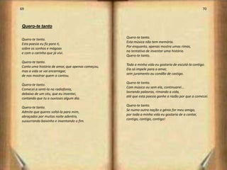69                                                                                                 70



Quero-te tanto

                                                  Quero-te tanto.
Quero-te tanto.
                                                  Esta música não tem memória.
Esta poesia eu fiz para ti,
                                                  Por enquanto, apenas mostra umas rimas,
sobre os sonhos e mágoas
                                                  na tentativa de inventar uma história.
e com o carinho que já vivi.
                                                  Quero-te tanto.
Quero-te tanto.
                                                  Toda a minha vida eu gostaria de escutá-la contigo.
Conta uma história de amor, que apenas começou,
                                                  Ela só impele para o amar,
mas a vida se vai encarregar,
                                                  sem juramento ou condão de castigo.
de nos mostrar quem a cantou.
                                                  Quero-te tanto.
Quero-te tanto.
                                                  Com música ou sem ela, continuarei...
Comecei a senti-la na radiofonia,
                                                  lavrando palavras, rimando a vida,
debaixo de um céu, que eu inventei,
                                                  até que esta poesia ganhe a razão por que a comecei.
contando que tu a ouvisses algum dia.
                                                  Quero-te tanto.
Quero-te tanto.
                                                  Se numa outra nação o génio for meu amigo,
Admite que queres soltá-la para mim,
                                                  por toda a minha vida eu gostaria de a cantar,
abraçados por muitas noite adentro,
                                                  contigo, contigo, contigo!
sussurrando baixinho e inventando o fim.




                                                                                                         36
 