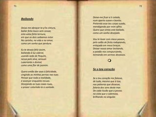 71                                                                           72



                                           Deixa-me ficar a ti colado,
     Bailando                              num aperto suave e bonito.
                                           Pretendo esse teu corpo suado,
     Deixa-me abraçar-te p’la cintura,     mendigando por mim aflito.
     bailar feito louco sem cessar,        Quero que sintas este bailado,
     esta valsa feita ternura,             como um sonho desejado.
     em que os dois saibamos estar.
     No carinho, na vida e no amar,        Vou te levar com meus passos,
     como um sonho que perdura.            pelo salão de festa rodopiando,
                                           enlaçada em meus braços.
     Eu te desejo feliz assim,             Deixar nosso amor levitando,
     bailando à luz sideral,               a paixão nos conspurcando,
     usando seda de Pequim,                teimando em sermos devassos.
     nessa pele alva, sensual.
     Luxuriante e divinal,                              m
     como uma flor de jasmim.
                                           Se o teu coração
     Quero então dar asas à felicidade,
     cingindo as minhas pernas nas tuas.
     Pensar que toda a realidade,          Se o teu coração me falasse,
     é avançar enquanto recuas.            de tudo, mesmo que à toa,
     Desejando as tuas coxas nuas,         nas palavras que dissesse,
     o prazer colorindo-te a vontade.      falaria dos sons deste mar.
                                           De cada ilusão que o povoa.
                                           na vista que o sobrevoa,
                                           brilhando no singular.




                                                                                  37
 