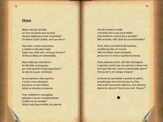 73                                                                                          74




     Please

     Nada nisto faz sentido,                   Vou dar tempo à razão,
     ou nem sei aquilo que escrevo.            contando com a sua sinceridade,
     Haverá razão para estar ressentido?       esta distância, será só ela a questão?
     O melhor é ficar calado, será que devo?   Não acredito, não! Será da sua leviandade?

     Para dizer coisas incoerentes,            Vá lá, toma consciência da escassez,
     o melhor é não dizer nada.                na falta que faz um sorriso.
     Foges-me, onde vais, será que mentes?     Não me deixes nesta estupidez,
     Tenho as ideias em debandada.             pensa em ti e verás o quanto te preciso.

     Mas então que mais farei?                 Estas palavras assim, não são chantagem,
     Se não falo, enlouqueço,                  é apenas o sentir que me aperroa e deixa mal.
     por mais quanto tempo aguentarei?         Será que não vês, como os namorados agem?
     Se não te escuto, entristeço.             Preciso de ti, em tempo integral!

     Se me oprimo e não exprimo,               Já devias ter percebido o quanto te adoro ,
     é certo o meu desvairar.                  acredito que nem precisas que tu frise,
     Isto ferve no meu íntimo,                 mas se for necessário repeti-lo, nem demoro.
     talvez se dissolva se esperar.            Adoro-te, amo-te! Vira-te pra mim “please”!

     Ficar caladinho e sossegado,
     apávido e sereno completamente.                            t
     Confiar no ser amado?
     Talvez tudo faça sentido, de repente.



                                                                                                 38
 