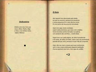 5                                                                                     6




                                  O livro


                                  Abri aquele livro descorado pela idade,
                                  em que te encerrei, quimera de desalento
           Dedicatória            e nessa pequenez fiz o meu destino lento,
                                  Fiz-me cativo de loucuras de intimidade.
    Dedico este meu livro aos
                                  Soprei da capa, tanta nostalgia,
    meus filhos: Pedro, Olga
                                  soprei cada promessa, que voou com o bafejo,
    e Vítor, e às minhas netas:
                                  havia lá tantos sonhos lavrados na euforia,
    Sofia e Mónica
                                  com perfume dos carinhos...e tanto beijo.

                                  Fiquei-me a ver cada página, de olhar humedecido
                                  e lia nelas, de olhos cerrados, tudo o que me prometeste,
                                  quando dei por mim, pensava no que não foi cumprido.

                   n              Hoje, não sou mais o jovem puro que conheceste,
                                  nem o meu corpo ainda goza daquela exaltação.
                                  Preciso queimar este livro, é de capa de solidão.


                                                      sr




                                                                                          4
 