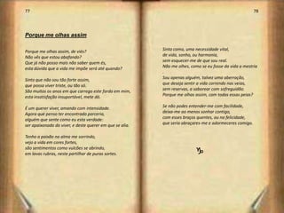 77                                                                                                       78




Porque me olhas assim

Porque me olhas assim, de viés?                           Sinto como, uma necessidade vital,
Não vês que estou abafando?                               de vida, sonho, ou harmonia,
Que já não posso mais não saber quem és,                  sem esquecer-me de que sou real.
esta dúvida que a vida me impõe será até quando?          Não me olhes, como se eu fosse da vida a mestria
                                                          .
Sinto que não sou tão forte assim,                        Sou apenas alguém, talvez uma aberração,
que possa viver triste, ou tão só.                        que deseja sentir a vida correndo nas veias,
São muitos os anos em que carrego este fardo em mim,      sem reservas, a saborear com sofreguidão.
esta insatisfação insuportável, mete dó.                  Porque me olhas assim, com todas essas peias?

É um querer viver, amando com intensidade.                Se não podes entender-me com facilidade,
Agora que penso ter encontrado parceria,                  deixa-me ao menos sonhar contigo,
alguém que sente como eu esta verdade:                    com esses braços quentes, ou na felicidade,
ser apaixonado do viver, e deste querer em que se alia.   que seria abraçares-me e adormeceres comigo.

Tenho a paixão na alma me sorrindo,
vejo a vida em cores fortes,
são sentimentos como vulcões se abrindo,
em lavas rubras, neste partilhar de puras sortes.                         g




                                                                                                              40
 