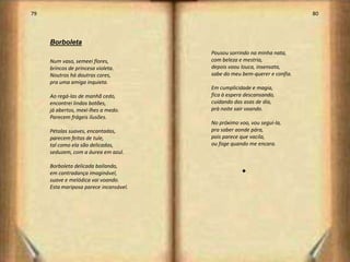 79                                                                         80



     Borboleta
                                        Pousou sorrindo na minha nata,
     Num vaso, semeei flores,           com beleza e mestria,
     brincos de princesa violeta.       depois voou louca, insensata,
     Noutros há doutras cores,          sabe do meu bem-querer e confia.
     pra uma amiga inquieta.
                                        Em cumplicidade e magia,
     Ao regá-las de manhã cedo,         fica à espera descansando,
     encontrei lindos botões,           cuidando das asas de dia,
     já abertos, mexi-lhes a medo.      prà noite sair voando.
     Parecem frágeis ilusões.
                                        No próximo voo, vou segui-la,
     Pétalas suaves, encantadas,        pra saber aonde pára,
     parecem feitas de tule,            pois parece que vacila,
     tal como ela são delicadas,        ou foge quando me encara.
     seduzem, com a áurea em azul.

     Borboleta delicada bailando,
     em contradança imaginável,                     s
     suave e melódica vai voando.
     Esta mariposa parece incansável.




                                                                                41
 