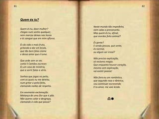 81                                                                    82




     Quem és tu?

                                       Neste mundo tão imperfeito,
     Quem és tu, doce mulher?          nem calas o preconceito.
     chegas num sonho qualquer,        Mas quem és tu, afinal,
     nem marcas deixas nas horas       que mordes feito animal?
     e és sangue que em mim afloras.
                                       És gente?
     És da vida o mais fruto,          E sendo pessoa, que sente,
     gritando a dor em bruto,          és normal,
     que tão bem falas ciúme           ou algum ser irreal?
     e desse amor que é lume.
                                       Não preciso explicação,
     Que arde sem se ver,              só reclamo magia.
     como li Camões escrever.          Que enquanto houver coração,
     És um caso de mistério,           mesmo sem explicação,
     que a sorrir falas a sério.       vai existir poesia!

     Sonhos que jogas no peito,        Não fora eu um romântico,
     com os quais eu me deleito,       que segundo reza o tântrico,
     num gritar a peito feito,         vou continuar escrevendo
     clamando razões de respeito.      E tu amor, me vais lendo.

     Em veemente exclamação.
     Matança de uma flor que é pão.
     Não queres calar a desgraça,                  dl
     clamando à vida que passa?



                                                                           42
 