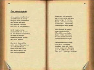 83                                                                       84




     És o meu oxigénio

     Como és doce, meu bombom,        És quimera feita alimento,
     esses lábios cor da amora,       que em mim reina, soberana,
     desejo-os assim, sem demora.     pelo amor que de ti emana.
     Meu pecado feito dom,            Desde o primeiro momento,
     meu delírio de “edredon”         sublevas-me o pensamento,
     com cheiro do raiar da aurora.   como oxigénio desta chama.

     Rendo-me à tua sina,             Meu turbilhão de loucura,
     neste amar-te com loucura.       do pecado a salvação.
     No meu devaneio encantadora ,    Meu delírio em evolução.
     teu olhar me ilumina.            Quero brindar-te a ternura
     És meu céu, minha menina,        E quero isto em salsa pura,
     livre áurea sedutora.            ao ritmo da nossa canção.

     Liberta-me deste delírio,        Neste apogeu da felicidade,
     quero-te sorrindo, meu amor,     neste sentir em cascata,
     esse brilhar tentador...         és a água que a sede mata,
     Quero-te! Sê meu colírio.        o meu astro-rei em liberdade,
     Meu reflexo de puro sírio,       jorro do vulcão nesta verdade.
     num conceito inovador.           Amo-te! És o sonho que me acata!




                                                                              43
 