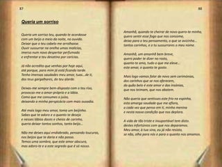 87                                                                                                   88


Queria um sorriso

                                                    Amanhã, quando te cheirar de novo quero-te minha,
Queria um sorriso teu, quando te acordasse          quero sentir esse fogo que nos consome,
com um beijo a meio da noite, no ouvido.            deixo para o teu pensamento, o que se avizinha...
Deixar que o teu cabelo me arrolhasse.              tantos carinhos, e o tu sussurrares o meu nome.
Ouvir sussurrar na orelha umas malícias,
imerso num novo despertar perfumado                 Amanhã, um amanhã bem breve,
e enfrentar a teu desatino por carícias.            quero poder te dizer no rosto,
                                                    quanto te amo, tudo o que me eleve...
Já não acredito que venhas por hoje aqui,           este amar, o quanto te gosto.
até porque, para mim já está ficando tarde.
Tenho imensas saudades meu amor, tuas...de ti,      Mais logo vamos falar de novo sem cerimónias,
dos teus gargalhares, do teu alarde.                dos carinhos que se nos oferecem,
                                                    do quão belo é este amor e das insónias,
Deixas-me sempre bem-disposto com o teu riso,       que nos teimam, que nos abatem.
provocas-me o amor-próprio e a lábia.
Como que me consumes o juízo,                       Não queria que sentisses este frio na espinha,
deixando a minha perspicácia com mais ousadia.      esta amarga saudade que me aflora,
                                                    a cada vez que penso em ti, minha menina
Até mais logo meu amor, toma um beijinho.           e nesta nossa condição que nos deplora.
Sabes que te adoro e o quanto te desejo
e nesses lábios doces e cheios de carinho,          A vida de tão triste e insuportável tem disto.
queria deixar tantos sonhos, tanto beijo…           destes infortúnios com que nos deparamos.
                                                    Meu amor, à tua sina, eu já não resisto,
Não me deixes aqui endiabrado, pensando loucuras,   se não, olha para nós e para o quanto nos amamos.
nos beijos que te daria e não posso.
Temos uma sombra, que este amor obscura,
mas adoro-te e a este segredo que é só nosso.


                                                                                                          45
 