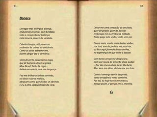 91                                                                                   92



     Boneca


     Devagar mas enérgica avança,          Deixa-me uma sensação de anulado,
     ondulando as ancas com beldade,       quer de prazer, quer de pensar,
     todo o corpo vibra e balança,         embriaga-me o cérebro já toldado.
     esta boneca parece de verdade.        Nada paga esta visão, visão sem par.

     Cabelos longos, até parecem           Quero mais, muito mais destas visões,
     roubados às crinas do unicórnio.      por isso, vou de joelhos me prostrar,
     Como os seios estremecem,             ou fico aqui fazendo dias e serões,
     fazem ofegar até o demónio.           na esperança de que volte a passar.

     Vista de perto percebemos logo,       Com tanto arrojo me dirigi a ela.
     que de boneca só tem a graça.         Com voz rouca da emoção disse audaz:
     Meu Deus! Tanto Te rogo...            ...flor dos meus olhos, tu és tão bela.
     detém-na quieta, que me desgraça.     Mas sem me olhar, deixou-me pra traz.

     Faz-me brilhar os olhos sorrindo,     Como é amargo sentir desprezo,
     os lábios rubros malícia,             tanta arrogância nada combina.
     abrasam como que ávidos se abrindo.   Por tal, eu hoje tanto me avesso,
     E eu a olho, aparvalhado da vícia.    beleza assim, é perigo em ti, menina.


                                                          d



                                                                                          47
 