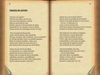 93                                                                                               94


Impulso de carinho


“Sei que tu és capaz!”                                  Queres ver o ser humano inteiro?
Olha-me nos olhos e diz-me isso,                        Queres sentir a sensação do que fizeste?
com esse olhar tão doce e sereno,                       Avancei e no fundo do abismo vi um sorriso...
talvez eu assim fizesse caso.                           ...era teu, tu sabes que sim
Desata o que me resta do impulso de rapaz,              e que o sorriso era pra mim.
apertando-me num quente e ameno abraço,                 Sorrindo ao poeta, como quem sorri ao menino,
Porque preciso de aconchegar esta flor no vaso.         fizeste num impulso o que eu assino.

“Tens um potencial tão grande,                          Este modo que me mostras é angústia,
mesmo dentro dessas noites oprimidas.                   são mutismos e suturas desta vida,
Teimoso, sai dessa, olha o amanhã… que se ensarilha!”   que eu teimo em deixar ao vento.
Os sonhos são feitos assim, de manhãs inquietas.        E livre, solto como a pomba da paz,
Bebe um trago de saudade… Anda, sorri,                  acabrunhado e mudo como um sagaz,
monta nesse cavalo louco que tens em ti,                sou nesta pele de angústia vestido,
põe aquela espora de prata, que tanto brilha.           mas na fleuma do meu contento.

Deixas-me um sorriso nos lábios,                        Conversa estúpida, sem nexo,
ao empurrares-me a vida p’rà frente,                    palavreado de quem não sonha mais...
quando ela teima em ficar pra trás.                     ...nem de mãos dadas,
Porque não me deixas de ânimo acanhado,                 são estas ideias comungadas.
cabisbaixo, pensativo, estupidificado?                  Teimas e tonturas de ser complexo,
Porque teimas em me dizer essas coisas assim,           frémito louco e adverso,
desse modo provocador e pertinaz?                       de quem já nada quer, nem ais.




                                                                                                        48
 