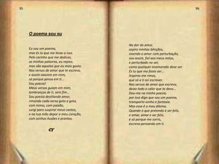 95                                                                             96




     O poema sou eu

                                          Na dor do amor,
     Eu sou um poema,                     aspiro minhas bênçãos,
     mas és tu que me levas a isso.       vivendo o amor com perturbação,
     Pelo carinho que me dedicas,         sou assim, fiel aos meus mitos,
     as minhas palavras, eu repiso,       e perturbado no ser,
     mas são aquelas que eu mais gosto.   como qualquer enamorado deve ser.
     Nos versos de amor que te escrevo,   És tu que mo fazes ser...
     e assim nascem em mim,               Inspiras-me rimas,
     só porque penso em ti...             que só a ti sei escrever.
     Sou poesia!                          Nos versos de amor que escrevo,
     Meus versos guiam em mim,            deixo todo o calor que te devo...
     lembranças de ti, sem fim...         Dou-me na minha poesia,
     Sou poesia destilando amor,          por isso digo que sou um poema,
     rimando cada verso gota a gota,      transporto sonho e fantasia.
     com mimo, com paixão,                Mas esse é o meu dilema.
     surgi para suspirar meus cantos,     Quando o que pretendo é ser feliz,
     e na tua mão depor o meu coração,    e amar, amar e ser feliz,
     com sonhos ilusões e prantos.        e só porque me sorris,
                                          escrevo pensando em ti.
                 j



                                                                                    49
 