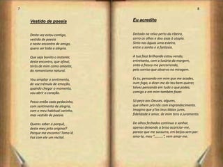 7                                                                           8


    Vestido de poesia             Eu acredito


    Desta vez estou contigo,      Deitado na relva perto da ribeira,
    vestido de poesia             cerro os olhos e dou asas à utopia.
    e neste encontro de amigo,    Sinto nas águas uma esteira,
    quero ser toda a alegria.     entre o sonho e a fantasia.

    Que seja bonito o instante,   A tua face brilhando estou vendo,
    deste encontro, que afinal,   entretanto, com a luxúria da margem,
    terás de mim como amante,     sinto o fresco me percorrendo,
    do romantismo natural.        pelo sorriso que observo na miragem.

    Vou ampliar o sentimento,     És tu, pensando em mim que me acodes,
    de voz trémula de emoção,     num fogo, a dizer-me do teu bem-querer,
    quando chegar o momento,      talvez pensando em tudo o que podes,
    vou abrir o coração.          comigo e em mim também fazer.

    Passo então cada pedacinho,   Só peço aos Deuses, algures,
    com sentimento de alegria,    que olhem pra nós com engrandecimento.
    com o meu habitual carinho,   Imagino que p’los teus lábios jures,
    mas vestido de poesia.        fidelidade e amor, de mim tens o juramento.

    Queres saber o porquê,        De olhos fechados continuo a sonhar,
    deste meu jeito original?     apenas deixando a brisa acariciar-me,
    Porque me encanto! Toma lê.   parece que me sussurra, em beijos sem par:
    Faz com ele um recital.       amo-te, meu “…….…”, vem amar-me.




                                                                                5
 