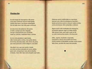 99                                                                                                          100




     Perdoa-lhe


     Se esta briga de impropérios não parar               Palavras assim irreflectidas ou injuriosas,
     e for para continuar até de madrugada,               lastram este chão de amarguras doentias...
     melhor fora que a voz fosse embargada.               basta semeá-las assim e crescem todos os dias,
     Ele há cada uma! Isto não pode continuar.            como promessas não cumpridas e dolosas.

     Se esta chuva de palavras não parar,                 Águas assim vêm molhadas de amarguras,
     é todo o campo que fica alagado,                     prometem apenas regar os chãos hostÍs.
     imerge o pensamento por insultado,                   Não teimes mais, pois tudo o que se diz
     mata as culturas, matando todo o sonhar.             no calor duma prosa assim, vira loucuras.

     Se me sinto perplexo e aperreado,                    Olha…expirei, insultado e injuriado,
     não é tanto pelos verbos, mas pelas ideias,          enquanto a chuva caía já feita em lama.
     há termos desnaturados, tão cheios de peias,         Foram tantas as falsidades ouvidas nesta trama.
     que mais parecem a letra dalgum cruel fado .         Meu Deus, perdoa-lhe mais este pecado.

     Vou fazer crer, que sou surdo e mudo,
     ou como se fosse atacado de morte súbita,
     para nem compactuar mais desta desdita.                                 l
     Já basta, mais não! Que este atropelo seja tudo...




                                                                                                                  51
 