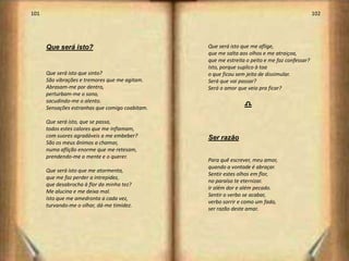 101                                                                                            102




      Que será isto?                             Que será isto que me aflige,
                                                 que me salta aos olhos e me atraiçoa,
                                                 que me estreita o peito e me faz confessar?
                                                 Isto, porque suplico à toa
      Que será isto que sinto?                   o que ficou sem jeito de dissimular.
      São vibrações e tremores que me agitam.    Será que vai passar?
      Abrasam-me por dentro,                     Será o amor que veio pra ficar?
      perturbam-me o sono,
      sacudindo-me o alento.
      Sensações estranhas que comigo coabitam.                  d
      Que será isto, que se passa,
      todos estes calores que me inflamam,
      com suores agradáveis a me embeber?        Ser razão
      São os meus ânimos a chamar,
      numa aflição enorme que me retesam,
      prendendo-me a mente e o querer.
                                                 Para quê escrever, meu amor,
                                                 quando a vontade é abraçar.
      Que será isto que me atormenta,
                                                 Sentir estes olhos em flor,
      que me faz perder a intrepidez,
                                                 no paraíso te eternizar.
      que desabrocha à flor da minha tez?
                                                 Ir além dor e além pecado.
      Me alucina e me deixa mal.
                                                 Sentir o verbo se acabar,
      Isto que me amedronta a cada vez,
                                                 verbo sorrir e como um fado,
      turvando-me o olhar, dá-me timidez.
                                                 ser razão deste amar.




                                                                                                     52
 