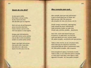 103                                                                                        104



      Quem de vós dirá?                 Meu coração para quê…


      Se fujo quero voltar,             Meu coração, para quê este sofrimento?
      fica longe o sol que sonho.       O que eu posso fazer por ti? Anda, diz?
      Se fico morro de amar.            Não tens paz, não? No momento
      São decisões que eu engonho.      são emoções de mais, ora choras, ora ris.

      Nem com pós de perlimpimpim,      Divide comigo irmamente, cada lágrima,
      posso encurtar esta hora.         cada instante de amor, solenemente.
      Como é breve o sol em mim,        Cada tormento, ilusão, ou cada rima.
      nem me aquece o corpo agora.      Divide tudo, carinhos, paixões… docemente.

      Amigos aqui são bastantes,        Para mim, assim não haverá mais paz.
      mais além tenho outros tantos,    Eu quero-a, tu sabes bem, se é loucura,
      mas já não é como era dantes,     sana este aperto em mim, se fores capaz .
      andam os sonhos pelos cantos.     Oh, pobre coração...sentimento este que perdura.

      Daqui, vejo fugir com pressa...   Todos os dias morres, eu sei, um pouco mais,
      Este sonho não é mais feliz.      Qual onda que em espuma se esmorece,
      Esta ideia de ir não cessa.       nesta praia feita de sofrer e sentimentos reais.
      Quem me dirá: fica e mo diz.      Oh! Meu pobre coração...não a esquece.

                                        Esta sensação de sufoco, é tormento revolto.
                  u                     Todos os dias, eu sei, está mais perto a solução
                                        e o meu amor mais doce, mais digno e solto.
                                        Aguenta! Sê audaz...oh, meu pobre coração!




                                                                                                 53
 