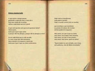 105                                                                                                  106




Estou enamorado

E vejo assim o tempo passar,                            Pode tudo se transformar,
gostando a cada dia mais e mais de ti.                  tudo pode se perder.
Este meu modo de te sonhar,                             Pode o mundo contra mim se revoltar,
refina a cada beijo que de ti perdi.
                                                        que aconteça o que acontecer,
O que será que fez com que eu te gostasse tanto?        eu jamais irei deixar de te amar.
Tanto assim…                                            Jamais poderei te esquecer.
tanto que é por ti que canto.
E porque não me abraças, porque não te abraças a mim?   Meu amor, se é por ti que eu canto,
                                                        meu amor, se és todo o meu encanto,
Se em cada beijo que tu não me dás,                     meu amor, se é por ti meu pranto...
é o meu corpo que não estremece,                        meu amor, meu amor, quero-te tanto!
Que se perde e se esquece e assim jaz,
tanto que é por ti que me choro nesta prece.            "Quero beijar-te, sem estrofes, sem rimas,
                                                        sem palavras, mas de lábios encostados"




                                                                                                           54
 