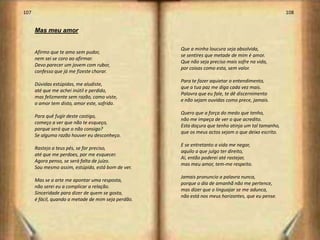 107                                                                                                 108


      Mas meu amor

                                                     Que a minha loucura seja absolvida,
      Afirmo que te amo sem pudor,
                                                     se sentires que metade de mim é amor.
      nem sei se coro ao afirmar.
                                                     Que não seja preciso mais sofre na vida,
      Devo parecer um jovem com rubor,
                                                     por coisas como esta, sem valor.
      confesso que já me fizeste chorar.
                                                     Para te fazer aquietar o entendimento,
      Dúvidas estúpidas, me aludiste,
                                                     que a tua paz me diga cada vez mais.
      até que me achei inútil e perdido,
                                                     Palavra que eu fale, te dê discernimento
      mas felizmente sem razão, como viste,
                                                     e não sejam ouvidas como prece, jamais.
      o amor tem disto, amor este, sofrido.
                                                     Quero que a força do medo que tenho,
      Para quê fugir deste castigo,
                                                     não me impeça de ver o que acredito.
      começo a ver que não te esqueço,
                                                     Esta doçura que tenho atinja um tal tamanho,
      porque será que o não consigo?
                                                     que os meus actos sejam o que deixo escrito.
      Se alguma razão houver eu desconheço.
                                                     E se entretanto a vida me negar,
      Rastejo a teus pés, se for preciso,
                                                     aquilo a que julgo ter direito,
      até que me perdoes, por me esquecer.
                                                     Aí, então poderei até rastejar,
      Agora penso, se será falta de juízo.
                                                     mas meu amor, tem-me respeito.
      Sou mesmo assim, estúpido, está bom de ver.
                                                     Jamais pronuncio a palavra nunca,
      Mas se a arte me apontar uma resposta,
                                                     porque o dia de amanhã não me pertence,
      não serei eu a complicar a relação.
                                                     mas dizer que o linguajar se me adunca,
      Sinceridade para dizer de quem se gosta,
                                                     não está nos meus horizontes, que eu pense.
      é fácil, quando a metade de mim seja perdão.




                                                                                                          55
 