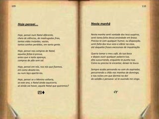 109                                                                                                     110




      Hoje pensei…                                     Nesta manhã


      Hoje, pensei num Natal diferente,                Nesta manha senti vontade dos teus suspiros,
      cheio de silêncios, de madrugadas frias,         senti tanta falta dessa ansiedade em brasa.
      tantas vidas insípidas, vazias,                  Preciso-te com qualquer humor, ou disposição,
      tantos sonhos perdidos, em tanta gente.          senti falta dos teus sons a vibrar na casa,
                                                       até daquelas frases excessivas de inquietação.
      Hoje, pensei nas compras de Natal,
      aquelas feitas à pressa,                         Queria tomar o meu café, da tua boca
      antes que a noite apareça,                       e depois ouvir qualquer palavra tua,
      compras de pão sem sal.                          dita sussurrando, enquanto te punha nua.
                                                       Como eu preciso te encantar, deixar-te louca.
      Hoje, pensei em nós, nos nós que fizemos,
      em como desatá-los,                              Sempre acabo pensando no som do aspirador,
      ou num laço apertá-los.                          percorrendo o chão nas manhas de domingo,
                                                       e nas noites em que dormia na dor
      Hoje, pensei se o Menino voltaria,               da solidão e pensava: só te ouvindo me vingo.
      se este ano, o Natal ainda aqueceria,
      se ainda vai haver, aquele Natal que queremos?

                        yv                                                  j




                                                                                                              56
 