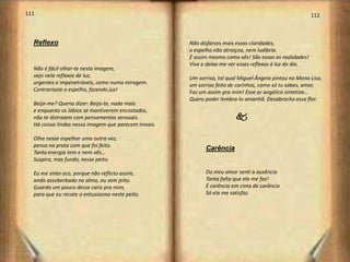 111                                                                                                       112



  Reflexo                                              Não disfarces mais essas claridades,
                                                       o espelho não atraiçoa, nem ludibria.
                                                       É assim mesmo como vês! São essas as realidades!
                                                       Vive e deixa-me ver esses reflexos á luz do dia.
  Não é fácil olhar-te nesta imagem,
  vejo nela reflexos de luz,                           Um sorriso, tal qual Miguel Ângelo pintou no Mona Lisa,
  urgentes e impenetráveis, como numa miragem.         um sorriso feito de carinhos, como só tu sabes, amor,
  Contrariaste o espelho, fazendo jus!                 Faz um assim pra mim! Esse ar angélico sintetiza…
                                                       Quero poder lembra-lo amanhã. Desabrocha essa flor.
  Beija-me? Queria dizer: Beijo-te, nada mais
  e enquanto os lábios se mantiverem encostados,
  não te distraiam com pensamentos sensuais.                              k
  Há coisas lindas nessa imagem que parecem irreais.

  Olha nesse espelhar uma outra vez,
  pensa na prata com que foi feito.
                                                             Carência
  Tanta energia tem e nem vês…
  Suspira, mas fundo, nesse peito.

  Eu me sinto oco, porque não reflicto assim,                Do meu amor senti a ausência
  ando assoberbado na alma, ou sem jeito.                    Tanta falta que ela me faz!
  Guarda um pouco desse cariz pra mim,                       É carência em cima de carência
  para que eu recate o entusiasmo neste peito.               Só ela me satisfaz.




                                                                                                                 57
 