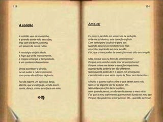 113                                                                                              114




      A solidão                               Amo-te!


      A solidão vem de mansinho,              Eu pareço perdido em universos de sedução,
      e quando acode não desculpa,            arde-me cá dentro, este coração sofrido.
      traz com ela bem juntinho,              Com tanto para usufruir e para dar.
      um pouco da nossa culpa.                Quando aprecio os horizontes no mar,
                                              os ventos soprando ao meu ouvido,
      A nostalgia da felicidade,              é ai, que o meu poder de amar fala mais alto ao coração.
      é fogo que arde mansamente,
      é mágoa amarga, é tempestade,           Mas porque sou eu feito de sentimentos?
      é um contento descontente.              Porque luto sozinho neste mar de conjecturas?
                                              Porque teimo em deixar o coração impaciente,
      Deixa acontecer o desejo,               quando tudo poderia ser tão diferente.
      nesse audaz e rubro horizonte,          Noto quanto gosto de ti e assim me amarguras
      com pores-do-sol bem defronte.          e vendo tudo o que seria capaz de fazer sem lamentos…

      Faz da espera um delicioso beijo,       Medito o quanto sofro sobre o que deixei para trás.
      atenta, que a vida foge, sendo assim,   Não sei se alguma vez te poderei ter...
      canta, dança, como eu o faço em mim.    Não antevejo o fim deste suplício,
                                              nem quando penso, se não serás apenas o meu vício.
                                              É ai que o meu sofrimento queima mais fundo no meu ser!
                      vc                      Porque não podemos estar juntos? Oh… questão pertinaz.
 