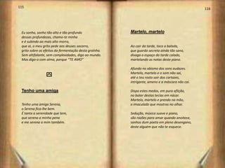 115                                                                                              116




 Eu sonho, sonho tão alto e tão profundo                Martelo, martelo
 dessas profundezas, chamo-te minha
 e é subindo ao mais alto morro,
 que ai, o meu grito pede aos deuses socorro,           Ao cair da tarde, toco a balada,
 grito sobre os efeitos da fermentação desta graínha.   que guardo secreta ainda tão sano,
 Sem altifalante, sem complexidades, digo ao mundo.     divaga o espaço da tarde calada,
 Mas digo-o com alma, porque “TE AMO”                   martelando as notas deste piano.

                                                        Afundo no abismo dos sons audazes.
                                                        Martelo, martelo e o som não sai,
                 y                                      até o teu rosto sair dos cartazes,
                                                        intrigante, ameno e a máscara não cai.

 Tenho uma amiga                                        Dispo estes medos, em pura aflição,
                                                        no bater destas teclas em nácar.
                                                        Martelo, martelo e prendo na mão,
 Tenho uma amiga Serena,                                o imaculado que mostras no olhar.
 o Serena fica-lhe bem.
 É tanta a serenidade que tem,                          Sedução, música suave e piano,
 que serena a minha pena                                são razões para amar quando anoitece,
 e me serena a mim também.                              sonhos dum poeta em pleno desengano,
                                                        deste alguém que não te esquece.




                                                                                                  59
 