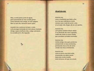 9                                                                                                  10



                                                      Acaricia-me


    Mas, o vento parou junto às águas,                Acaricia-me,
    para suavemente ao meu ouvido gemer:              como a borboleta que beija a flor,
    Como lamento meu amigo, as tuas mágoas.           ou a lua que enfeitiça as noites,
    Nem tu nem ela, merecem assim sofrer.             remexe neste modo de sentir a dor,
                                                      se um beijo não chegar, dá-me uns açoites,
    Levantei-me e junto ao rio lavei o rosto,
    o frio da água entrando em mim deixou revelado:   Acaricia-me,
    Amigo, espera melhores dias, o fogo está posto.   com gestos audazes desses dedos
    Eu acredito em ti, Rio Sagrado.                   E na plenitude dos meus segredos,
                                                      rouba das noites os meus medos,
                                                      que concebem cerrados arvoredos.

                                                      Acaricia-me,
                                                      minha amiga, meu guru protector,
                   g                                  compreende os meus tormentos,
                                                      perdoando meus erros de amor.
                                                      crendo nos meus sentimentos.

                                                      Acaricia-me,
                                                      como se foras uma brisa solta,
                                                      arrancando-me deste casulo.
                                                      Sana esta minha revolta,
                                                      estes temores, em que me emulo.




                                                                                                        6
 