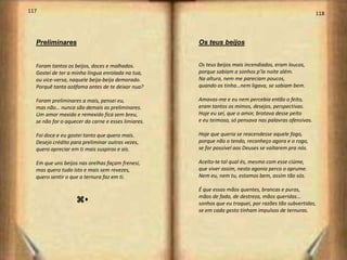 117                                                                                                    118




  Preliminares                                      Os teus beijos


  Foram tantos os beijos, doces e molhados.         Os teus beijos mais incendiados, eram loucos,
  Gostei de ter a minha língua enrolada na tua,     porque sabiam a sonhos p’la noite além.
  ou vice-versa, naquele beija-beija demorado.      Na altura, nem me pareciam poucos,
  Porquê tanta azáfama antes de te deixar nua?      quando os tinha…nem ligava, se sabiam bem.

  Foram preliminares a mais, pensei eu,             Amavas-me e eu nem percebia então o feito,
  mas não… nunca são demais as preliminares.        eram tantos os mimos, desejos, perspectivas.
  Um amor mexido e remexido fica sem breu,          Hoje eu sei, que o amor, brotava desse peito
  se não for o aquecer da carne e esses limiares.   e eu teimoso, só pensava nas palavras ofensivas.

  Foi doce e eu gostei tanto que quero mais.        Hoje que queria se reacendesse aquele fogo,
  Desejo crédito para preliminar outras vezes,      porque não o tendo, reconheço agora e o rogo,
  quero apreciar em ti mais suspiros e ais.         se for possível aos Deuses se voltarem pra nós.

  Em que uns beijos nas orelhas façam frenesi,      Aceito-te tal qual és, mesmo com esse ciúme,
  mas quero tudo isto e mais sem revezes,           que viver assim, nesta agonia perco o aprume.
  quero sentir o que a ternura faz em ti.           Nem eu, nem tu, estamos bem, assim tão sós.

                                                    É que essas mãos quentes, brancas e puras,
                                                    mãos de fada, de destreza, mãos queridas...
                   zu                               sonhos que eu troquei, por razões tão subvertidas,
                                                    se em cada gesto tinham impulsos de ternuras.
 