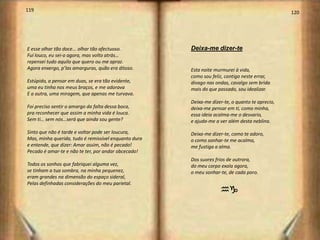 119                                                                                             120




E esse olhar tão doce... olhar tão afectuoso.         Deixa-me dizer-te
Fui louco, eu sei-o agora, mas volto atrás…
repensei tudo aquilo que quero ou me apraz.
Agora enxergo, p’las amarguras, quão era ditoso.      Esta noite murmurei à vida,
                                                      como sou feliz, contigo neste errar,
Estúpido, a pensar em duas, se era tão evidente,      divago nas ondas, cavalgo sem brida
uma eu tinha nos meus braços, e me adorava            mais do que passado, sou idealizar.
E a outra, uma miragem, que apenas me turvava.
                                                      Deixa-me dizer-te, o quanto te aprecio,
Foi preciso sentir o amargo da falta dessa boca,      deixa-me pensar em ti, como minha,
pra reconhecer que assim a minha vida é louca.        essa ideia acalma-me o desvario,
Sem ti… sem nós…será que ainda sou gente?             e ajuda-me a ver além desta neblina.

Sinto que não é tarde e voltar pode ser loucura,      Deixa-me dizer-te, como te adoro,
Mas, minha querida, tudo é remissível enquanto dura   o como sonhar-te me acalma,
e entende, que dizer: Amar assim, não é pecado!       me fustiga a alma.
Pecado é amar-te e não te ter, por andar obcecado!
                                                      Dos suores frios de outrora,
Todos os sonhos que fabriquei alguma vez,             do meu corpo exala agora,
se tinham a tua sombra, na minha pequenez,            o meu sonhar-te, de cada poro.
eram grandes na dimensão do espaço sideral,
Pelas definhadas considerações do meu parietal.
                                                                   hg
 