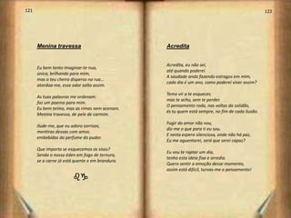 121                                                                                               122




      Menina travessa                            Acredita


                                                 Acredita, eu não sei,
      Eu bem tento imaginar-te nua,
                                                 até quando poderei.
      única, brilhando para mim,
                                                 A saudade anda fazendo estragos em mim,
      mas o teu cheiro disperso na rua…
                                                 cada dia é um ano, como poderei viver assim?
      atordoa-me, esse odor solto assim.
                                                 Temo vir a te esquecer,
      As tuas palavras me ordenam:
                                                 mas te acho, sem te perder.
      faz um poema para mim.
                                                 O pensamento roda, nas voltas da solidão,
      Eu bem teimo, mas as rimas nem acenam.
                                                 és tu quem está sempre, no fim de cada ilusão.
      Menina travessa, de pele de carmim.
                                                 Fugir do amor não vou,
      Ilude-me, que eu adoro sorrisos,
                                                 diz-me o que para ti eu sou.
      mentiras dessas com amor,
                                                 E nesta espera silenciosa, onde não há paz,
      embebidas do perfume do pudor.
                                                 Eu me aguentarei, será que serei capaz?
      Que importa se esquecemos os sisos?
                                                 Eu vou te raptar um dia,
      Sendo o nosso éden em fogo de ternura,
                                                 tenho esta ideia fixa e arredia.
      se a carne já está quente e em brandura.
                                                 Quero sentir a emoção desse momento,
                                                 assim está difícil, turvas-me o pensamento!
                        bg
 