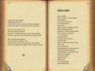 123                                                                                              124



                                                           Quero o beijo


                                                           Quero o beijo.
                                                           Sentir os teus, em meus lábios,
Será que vai valer a pena,                                 sem urgência.
olvidar toda esta cena                                     As horas que esperem,
e amanhecer com um sorriso nos lábios de alegre,           em complacência.
mesmo sem cumprir este sonho assim, tão breve?             Quero tudo.
                                                           Quero o amor cantando o prazer.
Mas se eu não puder te ver,                                Mostra esse fogo mudo.
pois não te quero esquecer.                                Apressa-te a despir essa carência,
Este amor me deixa com outro cariz, mais radiante,         que te arruína o coração...
só eu sei, o quanto custa este saber-te lá tão distante.   ...num novo céu,
                                                           que quero meu,
Não vou fugir desta agonia,                                ou quem sabe o abismo,
mas quero que se chegue o dia.                             em que cismo.
Fugir do amor não é o meu costume, nem impulso,            Quero o serpentear desse corpo,
diz que me esperas e eu saberei assim ter firme o pulso.   nesta sede,
                                                           que o corpo pede.
                                                           Os olhos gritam na ânsia de te ter.
                                                           É pólvora húmida a aquecer.
                                                           Almas ligadas no desejo de amar,
                                                           cantam em gemidos,
                       q                                   num quase gritar.
                                                           Faltam noites,
                                                           faltam dias,
                                                           em que te afoites,
                                                           sem estrelas guias .
 