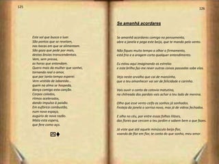 125                                                                                              126



                                         Se amanhã acordares


      Este sol que busca o luar.         Se amanhã acordares comigo no pensamento,
      São pontos que se revelam,         abre a janela e pega este beijo, que te mando pelo vento.
      nas bocas em que se alimentam.
      São gozo que pede por mais,        Não fiques muito tempo a olhar o firmamento,
      destas ânsias transcendentais.     está frio e a aragem corta qualquer entendimento.
      Vem, sem pressa,
      as horas que entendam.             Eu estou aqui imaginando as estrelas
      Quero mais da mulher que sonhei,   e este brilho faz-me rever outras coisas passadas sobe elas.
      tornando real o amor,
      que por tanto tempo esperei.       Vejo neste orvalho que cai de mansinho,
      Vem vestida de labareda...         que o teu amanhecer vai ser de felicidade e carinho.
      quem na alma se hospeda,
      dança comigo esta canção.          Vais ouvir o canto da cotovia matutina,
      Corpos colados,                    na chilreada dos pardais vais achar o teu lado de menina.
      ritmos acelerados,
      dando impulso à paixão.            Olha que esse vento ceifa os sonhos já sonhados.
      Em eufórica combustão,             Festeja da janela o sorriso novo, mas já de vidros fechados.
      num novo espaço,
      augúrio de nova razão.             E olha no céu, por entre essas folhas liláses,
      Mata esta espera,                  das flores que cercam o teu jardim e sabem bem o que fazes.
      que fere como aço.
                                         Já viste que até aquele minúsculo beija-flor,
                 yv                      voando de flor em flor, te conta do que sonho, meu amor.
 
