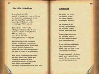 127                                                                                128

      É na noite comprimida                       Sou desejo

      É na noite comprimida,                      Sou desejo, sou paixão,
      quando as luzes perdem a sua cor intensa    sou perdido, viciado,
      e o dia demora mais do que se pensa,        sou um ser alienado,
      por Morfeu se fazer presente,               às margens da razão.
      que só quem não dorme sente,
      o secreto, que há em sua vida.              Em labaredas de viço,
                                                  que por ti gostosamente,
      Se a natureza é em si oculta,               me incendeio ardente,
      não é por sentir o espreitar do sono,       de cada vez que me atiço.
      que se vive menos ou em abandono.
      Mas se a dor é dura,                        Se entregue e enfeitiçado,
      ou a insónia sem cura,                      em múltiplos gozares,
      então falta impulso ou catapulta.           nas posições que deixares,
                                                  serei mais endiabrado.
      Sonhar amargo ou em isolamento,
      mesmo se as estrelas sorriem além,          Sem predefinidas afabilidades,
      há que agarrá-las pra seu próprio bem .     e entregues safadamente,
      Sacudir as trevas com definição.            a tudo o que nos vier à mente,
      Saltar bem firme sobre o próprio chão.      num culto às habilidades.
      Ou gritar às nuvens no seu firmamento.
                                                  Trocaremos de tudo o bastante,
      Pois, morrer sozinho ninguém merece.        a cada gesto mais sedentos,
      Façamos magia, como nos der jeito,          macho e fêmea por momentos,
      Sob pena do amargo no peito,                em gozo pleno de amantes.
      se nem poetisando ficar mais afável,
      ou a loucura for respeitável,
      durmamos então sozinhos, como numa prece.
 