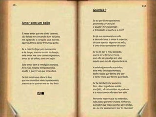 131                                                                                   132
                                              Querias?


                                              Se eu por ti me apaixonar,
      Amor sem um beijo                       prometes ser-me fiel
                                              e ajudar-me a alcançar ,
                                              a felicidade, o sonho e o mel?
      É neste errar que me sinto carente,
      são faltas me cercando dum tal jeito,   Eu já me apaixonei em vão
      me agitando o coração, que doente,      e descobri que o amor é superior,
      aperta dentro deste frenético peito.    do que apenas segurar na mão,
                                              é uma troca constante de calor.
      Se o espírito foge por momentos,
      e de longe, mesmo assim te desejo,      Se eu te der o meu coração,
      este amor me cura como unguentos,       quero ter a firme certeza,
      amor só de olhar, sem um beijo.         que não desperdiço em vão,
                                              aquilo que me dá alguma beleza.
      Este amar sem a rendição atordoa,
      fere e ao mesmo tempo torneia,          A minha forma de acarinhar,
      ajusta o querer ao que incendeia.       este meu jeito apaixonado,
                                              todo o fogo que tenho pra dar
      De tal modo que não é à toa,            e tanto mais que tenho guardado.
      que me mantém vivo e apaixonado,
      preso a este querer-me ao teu lado.     Se tu também me quiseres,
                                              Sim…direi orgulhoso então:
                                              sou feliz, sê tu também se poderes
                                              e o nosso amor não será em vão.
                    an
                                              Portanto espero que tu entendas,
                                              não posso garantir inúteis ninharias.
                                              Concebe que meus sonhos desvendas,
                                              Ai…eu me apaixonarei por ti. Querias?
 