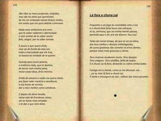 133                                                                                                   134

      São vãos os meus projectos, insípidos,
      mas são na alma que germinam,
                                                  Lá fora a chuva cai
      de me ver enlaçado nesses braços lívidos,
      em noites que em puro deleite culminam.
                                                  Enquanto o sol joga às escondidas com a lua
                                                  e a chuva bate feita louca nas vidraças,
      Nada mais ambiciono pra mim,
                                                  és tu, animosa, que na minha mente passas,
      que te saber radiante e afortunada
                                                  parando aqui e ali, pra me dizeres: Sou tua!
      e este sonhar de te saber assim:
      feliz, alegre, por te saber amada.
                                                  Falas-me nesse tempo, do que te vai na alma,
                                                  dos teus sonhos e desejos embriagantes,
      É pouco o que quero dirás,
                                                  de como gostavas não cometer os erros dantes,
      mas sai do fundo do meu ser,
                                                  porque estas mais graciosa e calma.
      toda a intensidade que ele traz,
      se baseia na verdade de te querer.
                                                  Teus motivos mudaram muito. Tens desejos.
                                                  Tens mágoas. Tens solidões, falta de beijos.
      Guardo para outro poema,
                                                  E a chuva cai lá fora, deixando os vidros embaciados.
      o erotismo nato, que te destino,
      de lavrar com minha pena,
                                                  Fustiga-me a mente, como se me dissesse: vai...
      nesse corpo doce, feito menino.
                                                  …eu ia, mas lá fora a chuva cai.
                                                  É tanta a amargura ao cair...reflexo dos meus pecados.
      Então de amores e razão me quero cheio,
      pra fazer valer mestria e excelência
      e nas horas de recreio,
      dar o meu melhor como solvência.

      E depois da alma lavada,
      nesse vale de frondosas raízes,                                   l
      ver as horas mais amadas
      e te dar o que nem dizes.
 