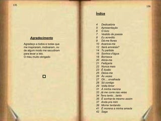 135                                                                  136

                                     Índice


                                     4     Dedicatória
                                     5     Apresentação
                                     6     O livro
                                     7     Vestido de poesia
          Agradecimento              8     Eu acredito
                                     9     Dá-me flores
      Agradeço a todos e todas que   10   Acaricia-me
      me inspiraram, motivaram, ou   12    Será amnésia?
      de algum modo me sacudiram     14    Tu partiste
      para levar a isto.             16    Sonhos d’água
      O meu muito obrigado           18    Borrasca
                                     20   Alicia-me
                                     21    Feitiçaria
                                     22    Nunca mais
                                     23    É ilusão
                    o                25    Deixa-me
                                     26    Ás vezes
                                     27    Oh… orvalhada
                                     28    Só contigo
                                     29    Volta Amor
                                     31    Á minha menina
                                     33   Já me corre nas veias
                                     34   Tens tanto…tanto
                                     35    É sonhar-te mesmo assim
                                     37   Anda pra mim
                                     39    Morrer tentando
                                     41    É morena a minha amada
                                     42    Saga
 