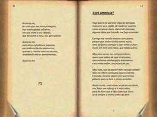 11                                                                                        12

                                            Será amnésia?


     Acaricia-me,                           Hoje queria te escrever algo de delicado,
     faz com que me sinta protegido,        mas nem sei a razão, de nada me ocorrer,
     nas madrugadas solitárias,             como arrancar desta mente de alienado,
     em que sinto o teu carpido,            alguma ideia que luzindo, me faça entender.
     que tal como o meu, nos gera párias.
                                            Comigo me revolto mesmo sem querer,
     Acaricia-me,                           parece que tenho minha mente vazia,
     esta alma sofredora e inquieta,        nem sei como começar o que tenho a dizer,
     em sublimação dos momentos,            mora em mim uma ideia, que tanto queria.
     quando a revolta retorna secreta,
     assediando-me os pensamentos.          Mas para assim me compreenderes,
                                            quero que saibas de que serei capaz,
     Acaricia-me.                           com palavras minhas para entenderes,
                                            e eu tenha enfim, um pouco de paz.
                                            .
                                            Mas hoje, que se passa? Não consigo contar!
                                            Não me aflora nenhuma palavra bonita.
                                            Contudo, mesmo assim terei que tentar,
                                            palavra que eu bem o tento, acredita.

                    a                       Ainda assim, com o meu modesto vocábulo,
                                            vou fazer um esforço e ir mais além,
                                            para te dizer que o lápis com que lavro,
                                            será sempre a minha arma do bem.




                                                               /
                                                                                               7
 