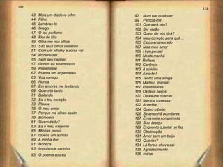 137                                                                     138
      43   Mais um dia teve o fim      97    Num bar qualquer
      44   Filho                       99    Perdoa-lhe
      45   Lembras-te                  101   Que será isto?
      46   Imago                       102   Ser razão
      47   O teu perfume               103   Quem de vós dirá?
      48   Flor de tília               104   Meu coração para quê…
      49   Olha-me nos olhos           105   Estou enamorado
      50   São teus olhos desatino     107   Mas meu amor
      51   Com um whisky a coisa vai   109   Hoje pensei
      54   Poderei ser…                110   Nesta manhã
      55   Sem seu carinho             111   Reflexo
      57   Ontem eu enamorado          112   Carência
      59   Piquenique                  113   A solidão
      62   Poema em argamassa          114   Amo-te !
      63   Voa comigo                  115   Tenho uma amiga
      66   Nunca                       116   Martelo, martelo
      67   Em amores me levitando      117   Preliminares
      69   Quero-te tanto              118   Os teus beijos
      71   Bailando                    120   Deixa-me dizer-te
      72   Se o teu coração            121   Menina travessa
      73   Please                      122   Acredita
      75   Ó meu amor                  124   Quero o beijo
      77   Porque me olhas assim       126   Se amanhã acordares
      79   Borboleta                   127   É na noite comprimida
      81   Quem és tu?                 128   Sou desejo
      83   És o meu oxigénio           129   Enquanto o jantar se faz
      85   Minhas penas                130   Obstinação
      87   Queria um sorriso           131   Amor sem um beijo
      89   A minha dor                 132   Querias?
      91   Boneca                      134   Lá fora a chuva cai
      93   Impulso de carinho          135   Agradecimento
      95 O poema sou eu                136   Indice
 