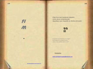 139                                                                                                140




                                                      Este livro tem bastante trabalho,


      Fi
                                                      como deve compreender.
                                                      Agradeço que respeite os direitos de autor




      m                                                                 cc
                                                                        x


      s                                               Se gostou recomende aos amigos
                                                      Para adquirir o original basta
                                                      fazer o seu pedido pelo E-mail




                                                         Contactos:

                                                      www.santiagomorgado@hotmail.com




           http://poesiasdejoaomorgado.blogspot.com
 