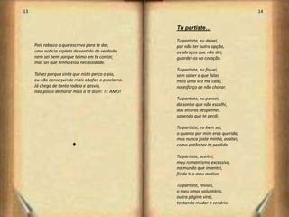 13                                                                                   14


                                                   Tu partiste…

                                                   Tu partiste, eu deixei,
     Pois rabisco o que escrevo para te dar,       por não ter outra opção,
     uma noticia repleta de sentido da verdade,    os abraços que não dei,
     nem sei bem porque teimo em te contar,        guardei-os no coração.
     mas sei que tenho essa necessidade.
                                                   Tu partiste, eu fiquei,
     Talvez porque sinta que nisto perco o pio,    sem saber o que falar,
     ou não conseguindo mais abafar, o proclamo.   mais uma vez me calei,
     Já chega de tanto rodeio e desvio,            no esforço de não chorar.
     não posso demorar mais a te dizer: TE AMO!
                                                   Tu partiste, eu pensei,
                                                   do sonho que não escolhi,
                                                   das alturas despenhei,
                                                   sabendo que te perdi.

                                                   Tu partiste, eu bem sei,
                                                   o quanto por mim eras querida,
                                                   mas nunca foste minha, avaliei,
                        s                          como então ter-te perdida.

                                                   Tu partiste, aceitei,
                                                   meu romantismo excessivo,
                                                   no mundo que inventei,
                                                   fiz de ti o meu motivo.

                                                   Tu partiste, revisei,
                                                   o meu amor voluntário,
                                                   outra página virei,
                                                   tentando mudar o cenário.
                                                                                          8
 