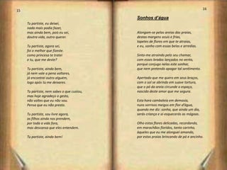 15                                                                                     16

                                            Sonhos d’água
     Tu partiste, eu deixei,
     nada mais podia fazer,
     mas ainda bem, pois eu sei,            Alongam-se pelas areias das praias,
     doutra vida, outro querer.             destas margens azuis e frias,
                                            tapetes de flores em que te atraias,
     Tu partiste, agora sei,                e eu, sonho com essas belas e arredias.
     foi o melhor que fizeste.
     como princesa te tratei                Sinto-me atraindo pelo seu chamar,
     e tu, que me deste?                    com esses brados lançados no vento,
                                            porque conjugo nelas este sonhar,
     Tu partiste, ainda bem,                que nem pretendo apagar tal sentimento.
     já nem vale a pena voltares,
     já encontrei outro alguém,             Apertado que me quero em seus braços,
     logo após tu me deixares.              com o sol se abrindo em suave tortura,
                                            que o pó da areia circunde o espaço,
     Tu partiste, nem sabes o que custou,   nascido deste amor que me segura.
     mas hoje agradeço o gesto,
     não voltes que eu não vou.             Esta hora cambaleia em demasia,
     Pensa que eu não presto.               nuns sorrisos meigos em flor-d’água,
                                            quando me diz: sonha, que ainda um dia,
     Tu partiste, sou livre agora,          serás criança e ai esquecerás as mágoas.
     os filhos ainda nos prendem,
     por toda a vida fora,                  Olho estas flores delicadas, recordando,
     mas descansa que eles entendem.        em marachãos floridos, tanto carinho,
                                            àqueles que eu me alonguei amando,
     Tu partiste, ainda bem!                por estas praias brincando de pá e ancinho.




                                                                                            9
 