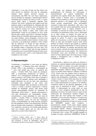 videojogos, e é nos dias de hoje um dos estilos com            O Avatar, que podemos dizer constitui um
mais sucesso na indústria. Este tipo de videojogos         prolongamento do indivíduo no ciberespaço, é
mantêm tanto quanto possível intactas as                   tradicionalmente um aspecto fundamental na
características dos RPG Pen and Paper tradicionais,        experiência dos agentes dentro dos mundos virtuais.
mas em formato de videojogo, a representação teatral é     Desde sempre o homem sente a necessidade de
substituída pelo controle do avatar no ecrã, e o game      aumentar a sua existência, e como tal, para lá de todo o
master pelas regras e limitações impostas pelo             potencial narrativo e de imagem que os videojogos
software. Isto torna o ambiente mais rígido já que não     online possam proporcionar, estas personagens
podemos apelar à sensibilidade do videojogo para não       (avatares) criados pelos utilizadores, dão vida a um
nos matar depois de tomarmos uma má decisão, mas           novo mundo onde nos vemos representados num ecrã
mais imersivo porque nos coloca mergulhados em             reconfigurando assim as lógicas humanas com a
aventuras num mundo à parte, onde vemos uma                tecnologia. O conceito de avatar ficou famoso com o
representação virtual de nós próprios no ecrã. Neste       crescimento de plataformas online como o Messenger
tipo de jogo a opção single player é bastante limitada,    ou as redes sociais, no entanto, há muito que se
embora muito do conteúdo destes jogos possa ser feito      afirmou como um elemento central nos videojogos, em
em modo solitário, somos obrigados a conviver com          especial no online. O avatar é uma representação
todos os outros membros destes mundos e muitas vezes       gráfica de uma pessoa, e vem do mundo da mitologia
a procurar a sua ajuda para completar o mais variado       hindu no qual uma divindade encarna numa forma
tipo de objectivos. O design do jogo promove a             humana ou animal. Conta-se que quando os criadores
socialização com o outro, uma vez que a maior parte        do universo queriam experimentar a Terra do ponto de
do conteúdo requer a interacção com esse outro. Em         vista de um habitante, ou quando necessitavam falar
grande parte o sucesso deste tipo de jogo prende-se        com os mortais, criavam um corpo material através do
exactamente com a necessidade humana de estar com o        qual interagiam com as suas criações. “Se o homem for
outro, comunicar com o outro, e mais importante ainda,     considerado como uma divindade do ciberespaço,
comparar-se com o outro.                                   entrar no reino digital requer um avatar já que o corpo
                                                           humano é incompatível com o mundo dos bits.”
                                                           [Vilhjálmsson 1996]
4. Representação
                                                               Inicialmente o objectivo do avatar era diminuir a
Actualmente o computador é visto como um objecto           incerteza, ao contactar alguém online apresenta alguma
que expande “…a presença física dum indivíduo…”            informação sobre os sujeitos com quem estaríamos a
[Turkle 1995] e que possibilita a contemplação de          interagir, “…In reducing uncertainty, people strive to
“…uma vida mental que existe na ausência dos               understand people's behavior during interactions as
corpos…” [Turkle 1995]. Esta cultura da simulação,         well as to predict future behavior” [Berger e Calabrese
onde a comunicação interpessoal na Internet se             1975]. Assim como nas relações entre as pessoas no
destaca8, teve consequências profundas nas relações        mundo real, existe a tendência para sobrevalorizar os
entre as pessoas e nas formas como estas se pensam a       aspectos que distinguimos visualmente, e nos mundos
si próprias. No passado, alternar entre identidades e      virtuais o avatar é a única forma que temos de avaliar,
papéis diferentes era, por um lado, uma experiência        reconhecer e categorizar os outros “…because avatars
controlada pela sociedade e, por outro, uma                are a visible representation of a person in an interface,
experiência marginal. Hoje, na Internet, no limiar entre   evaluations based on the physical appearance of the
o real e o virtual, é possível experienciar o carácter     avatar may be transferred to them…” [Rauh e tal
múltiplo da identidade, porque cada pessoa pode            2004]. A representação do avatar pode ser mais
assumir personalidades distintas no anonimato do           simples ou mais complexa dependendo do tipo de
ciberespaço. Desta forma, “…quando atravessamos o          plataforma em causa, nas redes sociais e jogos sociais
ecrã para penetrarmos em comunidades virtuais,             tradicionais são normalmente bastante simples, na
reconstruímos a nossa identidade do outro lado do          maior parte das vezes apenas uma imagem e texto
espelho…” [Turkle 1995] e a Internet representa o          informativo. Já no caso dos videojogos, os avatares são
nosso “laboratório social”. No caso dos videojogos         normalmente representados com a complexidade
online, as possibilidades são ainda maiores, passamos      possibilitada pela plataforma de jogo em causa, no caso
da vida quotidiana, muitas vezes aborrecida e rotineira,   dos     MMORPG         quanto     mais    complexo      e
para um mundo onde assumimos a identidade de outro         personalizável, melhor. Existe quase sempre alguma
“eu”, poderoso e invencível. Um mundo onde podemos         correspondência destes avatares com a forma humana
fazer (ou simular) aquilo que na vida real seria           (locomoção bípede9, falantes, inteligentes) com o
impossível, ou pelo menos improvável.                      objectivo de proporcionar ao jogador a possibilidade de
                                                           se relacionar com o avatar. Por exemplo pegando no
                                                           exemplo de quatro conhecidos MMORPGs, World of
8
  Gustavo Cardoso afirma que, “o maior fluxo de
comunicação na Internet cabe não às compras electrónicas
nem tão-pouco à busca de informação, mas sim à
                                                           9
comunicação interactiva entre sujeitos” [Cardoso 1998].      Também conhecida como locomoção vertical, assente nas
                                                           extremidades inferiores, os pés no caso dos seres humanos
 