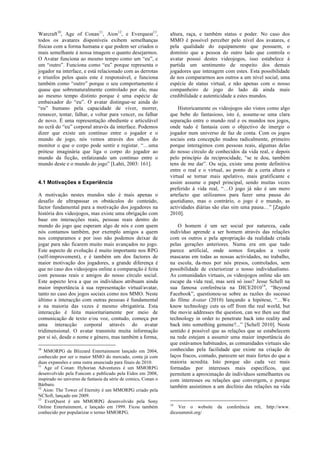 Warcraft10, Age of Conan11, Aion12, e Everquest13,              altura, raça, e também status e poder. No caso dos
todos os avatares disponíveis exibem semelhanças                MMO é possível perceber pelo nível dos avatares, e
físicas com a forma humana e que podem ser criados o            pela qualidade do equipamento que possuem, o
mais semelhante á nossa imagem o quanto desejarmos.             domínio que a pessoa do outro lado que controla o
O Avatar funciona ao mesmo tempo como um “eu”, e                avatar possui destes videojogos, isso estabelece á
um “outro”. Funciona como “eu” porque representa o              partida um sentimento de respeito dos demais
jogador na interface, e está relacionado com as derrotas        jogadores que interagem com estes. Esta possibilidade
e triunfos pelos quais este é responsável, e funciona           de nos compararmos aos outros a um nível social, uma
também como “outro” porque o seu comportamento é                espécie de status virtual, e não apenas com o nosso
quase que sobrenaturalmente controlado por ele, mas             companheiro de jogo do lado dá ainda mais
ao mesmo tempo distinto porque é uma espécie de                 credibilidade e autenticidade a estes mundos.
embaixador do “eu”. O avatar distingue-se ainda do
“eu” humano pela capacidade de viver, morrer,                       Historicamente os videojogos são vistos como algo
renascer, tentar, falhar, e voltar para vencer, ou falhar       que bebe do fantasioso, isto é, assume-se uma clara
de novo. É uma representação obediente e articulável            separação entre o mundo real e os mundos nos jogos,
no ecrã do “eu” corporal através da interface. Podemos          onde tudo é fantasia com o objectivo de imergir o
dizer que existe um contínuo entre o jogador e o                jogador num universo de faz de conta. Com os jogos
mundo de jogo, nós vemos através dos olhos do                   sociais esta concepção mudou radicalmente, primeiro
monitor o que o corpo pode sentir e registar. “…uma             porque interagimos com pessoas reais, algumas delas
prótese imaginária que liga o corpo do jogador ao               do nosso círculo de conhecidos da vida real, e depois
mundo da ficção, enfatizando um contínuo entre o                pelo princípio da reciprocidade, “se te dou, também
mundo deste e o mundo do jogo” [Lahti, 2003: 161].              tens de me dar”. Ou seja, existe uma ponte definitiva
                                                                entre o real e o virtual, ao ponto de a certa altura o
                                                                virtual se tornar mais apelativo, mais gratificante e
4.1 Motivações e Experiência                                    assim assume o papel principal, sendo muitas vezes
                                                                preferido á vida real, “…O jogo já não é um mero
A motivação nestes mundos não é mais apenas o                   artefacto que utilizamos para fazer uma pausa do
desafio de ultrapassar os obstáculos do conteúdo,               quotidiano, mas o contrário, o jogo é o mundo, as
factor fundamental para a motivação dos jogadores na            actividades diárias são elas sim uma pausa…” [Zagalo
história dos videojogos, mas existe uma obrigação com           2010].
base em interacções reais, pessoas reais dentro do
mundo do jogo que esperam algo de nós e com quem                    O homem é um ser social por natureza, cada
nós contamos também, por exemplo amigos a quem                  indivíduo aprende a ser homem através das relações
nos comparamos e por isso não podemos deixar de                 com os outros e pela apropriação da realidade criada
jogar para não ficarem muito mais avançados no jogo.            pelas gerações anteriores. Numa era em que tudo
Este aspecto de evolução é muito importante nos RPG             parece artificial, onde somos forçados a vestir
(self-improvement), e é também um dos factores de               mascaras em todas as nossas actividades, no trabalho,
maior motivação dos jogadores, a grande diferença é             na escola, da-mos por nós presos, controlados, sem
que no caso dos videojogos online a comparação é feita          possibilidade de exteriorizar o nosso individualismo.
com pessoas reais e amigos do nosso círculo social.             As comunidades virtuais, os videojogos online são um
Este aspecto leva a que os indivíduos atribuam ainda            escape da vida real, mas será só isso? Jesse Schell na
maior importância à sua representação virtual/avatar,           sua famosa conferência na DICE201014, “Beyond
tanto no caso dos jogos sociais como nos MMO. Neste             Facebook”, questionou-se sobre as razões do sucesso
último a interacção com outras pessoas é fundamental            do filme Avatar (2010) lançando a hipótese, “…We
e na maioria das vezes é mesmo obrigatória. Esta                know technology cuts us off from the real world, but
interacção é feita maioritariamente por meio de                 the movie addresses the question, can we then use that
comunicação de texto e/ou voz, contudo, começa por              technology in order to penetrate back into reality and
uma interacção corporal através do avatar                       back into something genuine?...” [Schell 2010]. Neste
tridimensional. O avatar transmite muita informação             sentido é possível que as relações que se estabelecem
por si só, desde o nome e género, mas também a forma,           na rede estejam a assumir uma maior importância do
                                                                que estávamos habituados, as comunidades virtuais são
10
   MMORPG da Blizzard Entertainment lançado em 2004,            conhecidas pela facilidade que existe na criação de
conhecido por ser o maior MMO do mercado, conta já com          laços fracos, contudo, parecem ser mais fortes do que a
duas expansões e uma outra anunciada para finais de 2010.       maioria acredita. Isto porque são cada vez mais
11
   Age of Conan: Hyborian Adventures é um MMORPG                formadas por interesses mais específicos, que
desenvolvido pela Funcom e publicado pela Eidos em 2008,        permitem a aproximação de indivíduos semelhantes ou
inspirado no universo de fantasia da série de comics, Conan o   com interesses ou relações que convergem, e porque
Bárbaro.                                                        também assistimos a um declínio das relações na vida
12
   Aion: The Tower of Eternity é um MMORPG criado pela
NCSoft, lançado em 2009.
13
   EverQuest é um MMORPG desenvolvido pela Sony
                                                                14
Online Entertainment, e lançado em 1999. Ficou também               Ver o website    da   conferência   em,   http://www.
conhecido por popularizar o termo MMORPG.                       dicesummit.org/
 