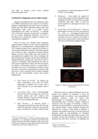real onde as pessoas            vivem     numa     contínua                 em particular (se estão interessados em PVP16
desconfiança pelo outro.                                                    ou PVE17 por exemplo).

                                                                       •    Broadcasts - Uma espécie de quadro de
4.2 Real ID e integração com as redes sociais                               cortiça onde se pode colocar informação sobre
                                                                            mudanças de planos de ultima hora, ou pedir
   Apesar dos grandes projectos de videojogos online                        voluntários para algo. Todos os Real ID
e os MMOs funcionarem com suporte em servidores                             friends podem ler a mensagem broadcast uns
próprios e independentes das redes sociais, nos últimos                     dos outros.
tempos têm sido dados importantes passos para uma
convergência entre estes e as redes sociais,                           •    Friend Once, See All Characters - Uma vez
nomeadamente por parte da Blizzard15. A empresa                             adicionando um Real ID friend, sera possivel
Norte Americana anunciou recentemente a integração                          ver todos os personagens/avatares/clans
da sua recente plataforma Battle.net 2.0 com o                              criados de todos os jogos da Blizzard actuais e
Facebook com a intenção de expandir e unificar a sua                        no futuro. Isto com o objectivo de manter a
comunidade de jogadores.                                                    rede social e nunca perder o rasto das pessoas
                                                                            com quem consideramos agradável jogar.
    Antes de entrar nos detalhes desta integração
importa primeiro explicar no que consiste a plataforma
Battle.net 2.0 e principalmente a funcionalidade Real
ID. O battle.net surgiu com o objectivo de unificar os
vários jogos da Blizzard de forma a todos funcionarem
com o mesmo “Login”, e apoiados no mesmo website,
Depois os passos foram dados para que também as
comunidades de jogadores dos vários videojogos da
Blizzard pudessem interagir através desta plataforma,
independentemente do jogo que estivessem a jogar. É
comuns os videojogos online permitirem tal como nas
redes sociais tradicionais criarem uma lista de amigos,
no entanto, a informação acessível, a comunicação e
interacção com estes é normalmente limitada ao jogo
em causa. Através da nova plataforma é possível criar
uma nova e mais avançada lista de amigos chamada
Real ID, esta funcionalidade contém cinco pontos
fundamentais:


    •    Real Names for Friends - Os amigos que
         forem adicionados como Real ID friends
         aparecerão na interface com o nome real, e                     Figura 2: Exemplo da funcionalidade Real ID no World
         uma indicação de que personagens estão a                                           of Warcraft.
         usar.

    •    Cross-Game Chat - Com a funcionalidade                     Depois de vermos o esforço da Blizzard, que é sem
         Real ID é possível comunicar com os Real ID            dúvida uma empresa de referência a nível de
         friends mesmo que estes estejam num                    videojogos online, em unificar a sua comunidade de
         servidor diferente, a jogar na facção inimiga,         jogadores, podemos entrar de forma mais
         ou até num videojogo diferente.                        pormenorizada na integração com o Facebook. A
                                                                funcionalidade base é bastante simples, imagine-se
    •    Rich Presence - É possível aceder a                    adicionar a lista de amigos ao Facebook, e depois a
         Informação adicional dos amigos Real ID, que           interface do jogo possibilita a comunicação com estes,
         modos de jogo estão a jogar, em que zonas do           caso estejam online a jogar qualquer videojogo da
         jogo se encontram, e se estão á espera de algo         Blizzard, ou a utilizar a rede social. O objectivo é
                                                                construir uma grande rede social à volta dos jogos da
                                                                Blizzard, aliado às funcionalidades do Facebook
                                                                possibilitando a partilha de experiencias in-game. Com
15                                                              a criação de uma rede unificada à volta dos jogos da
   Blizzard Entertainment é a editora e produtora de jogos de
computador e de videojogos americana responsável pela
                                                                Blizzard será mais fácil “controlar” as tendências da
criação do World of Warcraft. Fundada em 1991, sob o nome
de Silicon & Synapse por Allen Adham, Michael Morhaime
                                                                16
e Frank Pearce, em Irvine, California, EUA.                          Player versus player.
                                                                17
                                                                     Player versus environment.
 