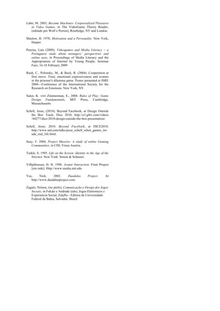 Lahti, M. 2003, Become Machines: Corporealized Pleasures
   in Video Games. in The VideoGame Theory Reader,
   (editado por Wolf e Perron), Routledge, NY and London.

Maslow, H. 1970, Motivation and a Personality. New York,
   Harper.

Pereira, Luís (2009), Videogames and Media Literacy – a
    Portuguese study about teenagers’ perspectives and
    online uses, in Proceedings of Media Literacy and the
    Appropriation of Internet by Young People, Seminar
    Faro, 16-18 February 2009

Rauh, C., Polonsky, M., & Buck, R. (2004). Cooperation at
   first move: Trust, emotional expressiveness and avatars
   in the prisoner's dilemma game. Poster presented at ISRE
   2004—Conference of the International Society for the
   Research on Emotions. New York, NY.

Salen, K. AND Zimmerman, E., 2004. Rules of Play: Game
    Design Fundamentals, MIT Press, Cambridge,
    Massachusetts.

Schell, Jesse, (2010), Beyond Facebook, at Design Outside
   the Box Track, Dice 2010, http://e3.g4tv.com/videos
   /44277/dice-2010-design-outside-the-box-presentation/.

Schell, Jesse, 2010. Beyond Facebook, at DICE2010,
   http://www.ted.com/talks/jesse_schell_when_games_inv
   ade_real_life.html.

Seay, F. 2004. Project Massive: A study of online Gaming
   Communities, in CHI, Viena Austria.

Turkle, S. 1995. Life on the Screen: Identity in the Age of the
   Internet. New York: Simon & Schuster.

Vilhjálmsson, H. H. 1996. Avatar Interaction. Final Project
    [em rede]. Http://www.media.mit.edu

Yee,      Nick.   2002.      Daedalus          Project.     At
   http://www.daedalusproject.com.

Zagalo, Nelson, (no prelo), Comunicação e Design dos Jogos
   Sociais, in Falcão e Andrade (eds), Jogos Eletronicos e
   Experiencia Social, Edufba - Editora da Universidade
   Federal da Bahia, Salvador, Brazil
 