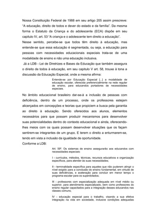 Nossa Constituição Federal de 1988 em seu artigo 205 assim prescreve:
“A educação, direito de todos e dever do estado e da família”. Da mesma
forma o Estatuto da Criança e do adolescente (ECA) dispõe em seu
capitulo IV, art. 53 “A criança e o adolescente tem direito a educação”.
Nesse sentido, percebe-se que todos têm direito à educação, mas
entende-se que essa educação é segmentada, ou seja, a educação para
pessoas com necessidades educacionais especiais trata-se de uma
modalidade de ensino e não uma educação inclusiva.
Já a LDB - Lei de Diretrizes e Bases da Educação que também assegura
o direito de todos à educação, em seu capitulo V art. 58, trouxe à tona a
discussão da Educação Especial, onde a mesma afirma:
                     Entende-se por Educação Especial [...] a modalidade de
                     educação escolar, oferecida preferencialmente na rede regular
                     de ensino, para educandos portadores de necessidades
                     especiais.

No âmbito educacional brasileiro dar-se-à a inclusão de pessoas com
deficiência, dentro de um processo, onde os professores estejam
alicerçados em concepções e teorias que propiciem a busca pela garantia
ao direito à educação. Sendo oferecidos aos alunos, elementos
necessários para que possam produzir mecanismos para desenvolver
suas potencialidades dentro do contexto educacional e ainda, oferecendo-
lhes meios com os quais possam desenvolver situações que os façam
sentirem-se integrantes de um grupo. E terem o direito a enturmarem-se,
tendo em vista a inclusão da igualdade de oportunidade.
Conforme a LDB:
                     Art. 59º. Os sistemas de ensino assegurarão aos educandos com
                     necessidades especiais:

                     I - currículos, métodos, técnicas, recursos educativos e organização
                     específicos, para atender às suas necessidades;

                     II - terminalidade específica para aqueles que não puderem atingir o
                     nível exigido para a conclusão do ensino fundamental, em virtude de
                     suas deficiências, e aceleração para concluir em menor tempo o
                     programa escolar para os superdotados;

                     III - professores com especialização adequada em nível médio ou
                     superior, para atendimento especializado, bem como professores do
                     ensino regular capacitados para a integração desses educandos nas
                     classes comuns;

                     IV - educação especial para o trabalho, visando a sua efetiva
                     integração na vida em sociedade, inclusive condições adequadas
 