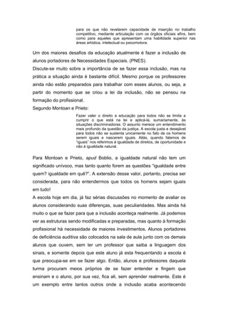 para os que não revelarem capacidade de inserção no trabalho
                     competitivo, mediante articulação com os órgãos oficiais afins, bem
                     como para aqueles que apresentam uma habilidade superior nas
                     áreas artística, intelectual ou psicomotora.

Um dos maiores desafios da educação atualmente é fazer a inclusão de
alunos portadores de Necessidades Especiais. (PNES).
Discute-se muito sobre a importância de se fazer essa inclusão, mas na
prática a situação ainda é bastante difícil. Mesmo porque os professores
ainda não estão preparados para trabalhar com esses alunos, ou seja, a
partir do momento que se criou a lei da inclusão, não se pensou na
formação do profissional.
Segundo Montoan e Prieto:
                     Fazer valer o direito a educação para todos não se limita a
                     cumprir o que está na lei e aplicá-la, sumariamente, às
                     situações discriminadoras. O assunto merece um entendimento
                     mais profundo da questão da justiça. A escola justa e desejável
                     para todos não se sustenta unicamente no fato de os homens
                     serem iguais e nascerem iguais. Aliás, quando falamos de
                     “iguais” nos referimos à igualdade de direitos, de oportunidade e
                     não á igualdade natural.


Para Montoan e Prieto, apud Boblio, a igualdade natural não tem um
significado unívoco, mas tanto quanto forem as questões “igualdade entre
quem? igualdade em quê?”. A extensão desse valor, portanto, precisa ser
considerada, para não entendermos que todos os homens sejam iguais
em tudo!
A escola hoje em dia, já faz sérias discussões no momento de avaliar os
alunos considerando suas diferenças, suas peculiaridades. Mas ainda há
muito o que se fazer para que a inclusão aconteça realmente. Já podemos
ver as estruturas sendo modificadas e preparadas, mas quanto à formação
profissional há necessidade de maiores investimentos. Alunos portadores
de deficiência auditiva são colocados na sala de aula junto com os demais
alunos que ouvem, sem ter um professor que saiba a linguagem dos
sinais, e somente depois que este aluno já esta frequentando a escola é
que preocupa-se em se fazer algo. Então, alunos e professores daquela
turma procuram meios próprios de se fazer entender e fingem que
ensinam e o aluno, por sua vez, fica ali, sem aprender realmente. Este é
um exemplo entre tantos outros onde a inclusão acaba acontecendo
 